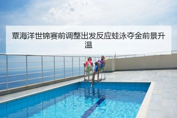 覃海洋世锦赛前调整出发反应蛙泳夺金前景升温