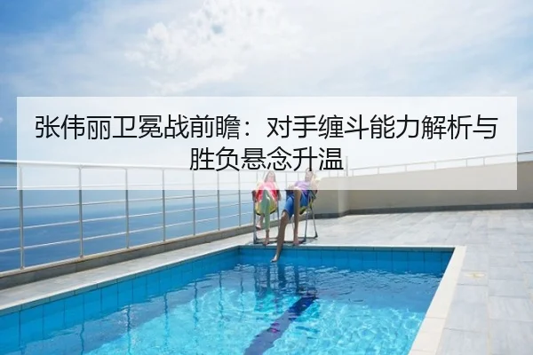 张伟丽卫冕战前瞻：对手缠斗能力解析与胜负悬念升温