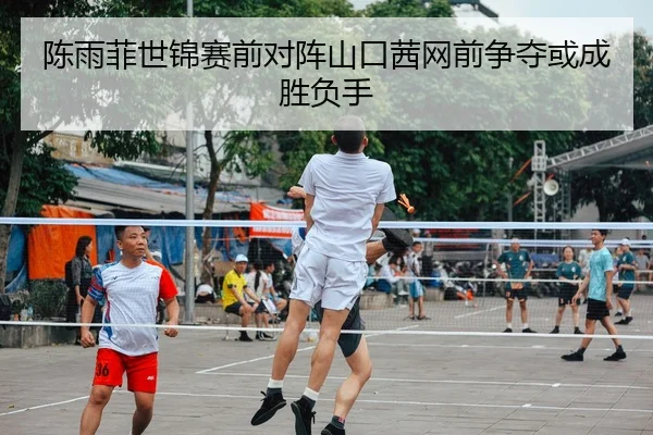 陈雨菲世锦赛前对阵山口茜网前争夺或成胜负手